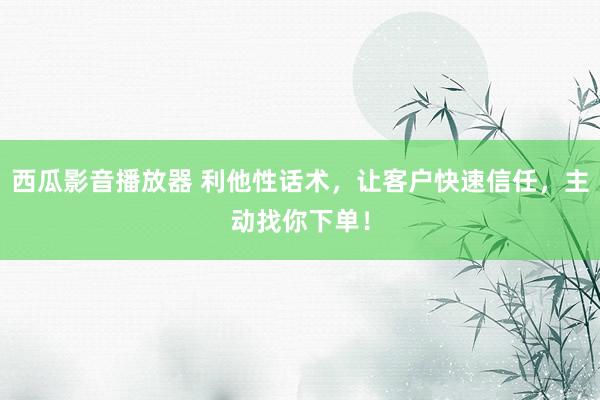 西瓜影音播放器 利他性话术，让客户快速信任，主动找你下单！