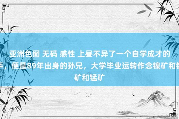 亚洲色图 无码 感性 上昼不异了一个自学成才的妙手，便是89年出身的孙兄，大学毕业运转作念镍矿和锰矿