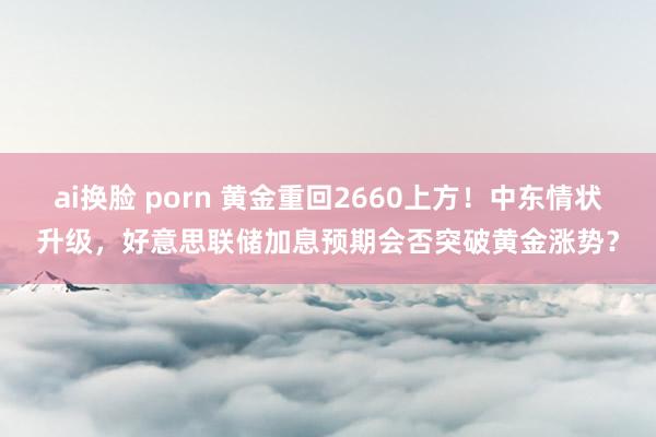 ai换脸 porn 黄金重回2660上方！中东情状升级，好意思联储加息预期会否突破黄金涨势？