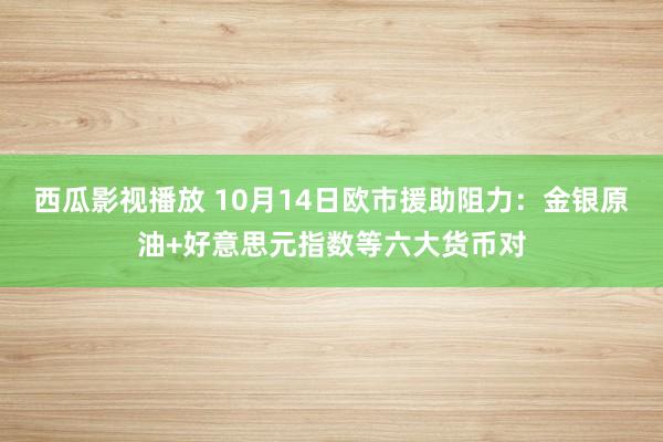 西瓜影视播放 10月14日欧市援助阻力：金银原油+好意思元指数等六大货币对