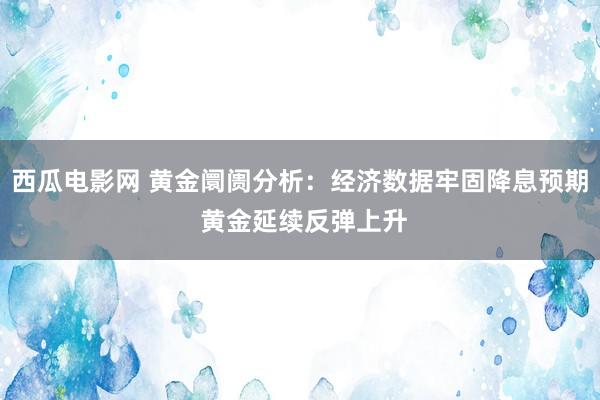 西瓜电影网 黄金阛阓分析：经济数据牢固降息预期 黄金延续反弹上升