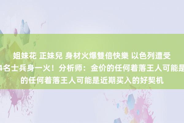 姐妹花 正妹兒 身材火爆雙倍快樂 以色列遭受无东谈主机蹙迫，4名士兵身一火！分析师：金价的任何着落王人可能是近期买入的好契机