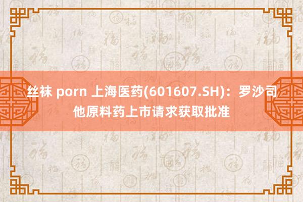 丝袜 porn 上海医药(601607.SH)：罗沙司他原料药上市请求获取批准