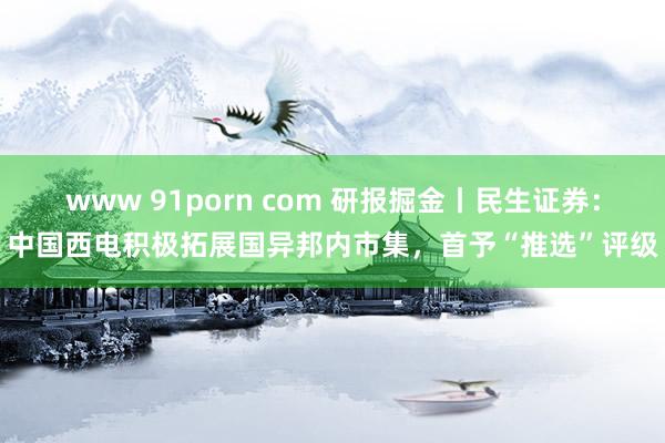 www 91porn com 研报掘金丨民生证券：中国西电积极拓展国异邦内市集，首予“推选”评级