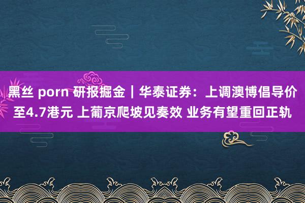 黑丝 porn 研报掘金｜华泰证券：上调澳博倡导价至4.7港元 上葡京爬坡见奏效 业务有望重回正轨