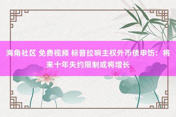 海角社区 免费视频 标普拉响主权外币债申饬：将来十年失约限制或将增长