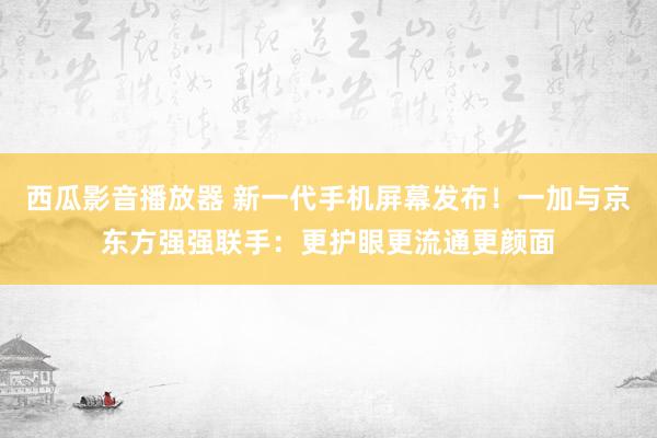 西瓜影音播放器 新一代手机屏幕发布！一加与京东方强强联手：更护眼更流通更颜面