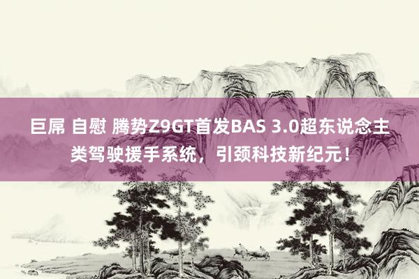 巨屌 自慰 腾势Z9GT首发BAS 3.0超东说念主类驾驶援手系统，引颈科技新纪元！