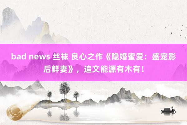 bad news 丝袜 良心之作《隐婚蜜爱：盛宠影后鲜妻》，追文能源有木有！