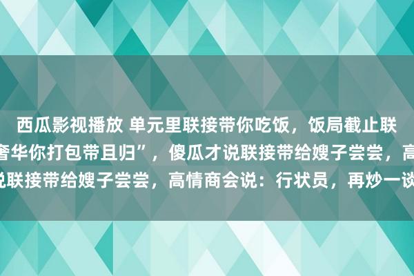 西瓜影视播放 单元里联接带你吃饭，饭局截止联接说“剩几只大闸蟹别奢华你打包带且归”，傻瓜才说联接带给嫂子尝尝，高情商会说：行状员，再炒一谈菜！