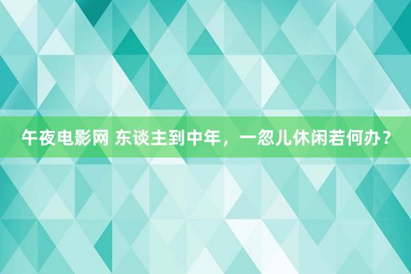 午夜电影网 东谈主到中年，一忽儿休闲若何办？