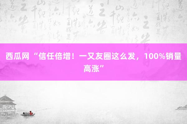 西瓜网 “信任倍增！一又友圈这么发，100%销量高涨”