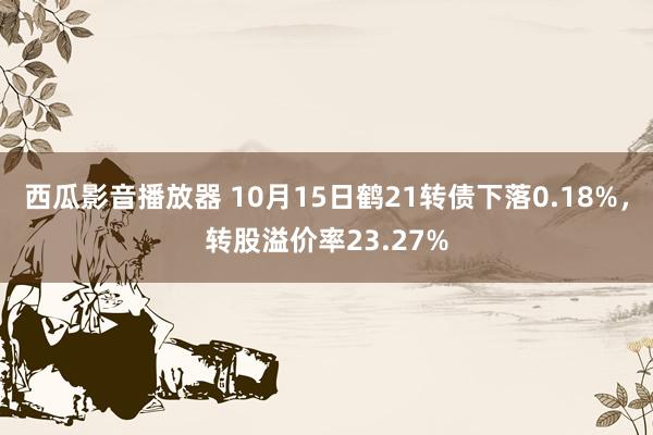 西瓜影音播放器 10月15日鹤21转债下落0.18%，转股溢价率23.27%