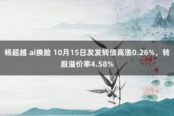 杨超越 ai换脸 10月15日友发转债高涨0.26%，转股溢价率4.58%