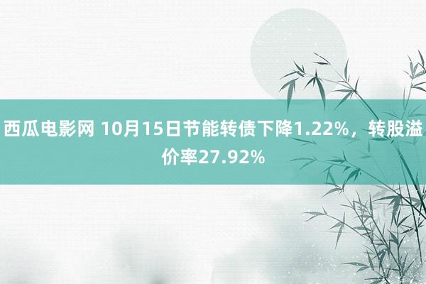 西瓜电影网 10月15日节能转债下降1.22%，转股溢价率27.92%