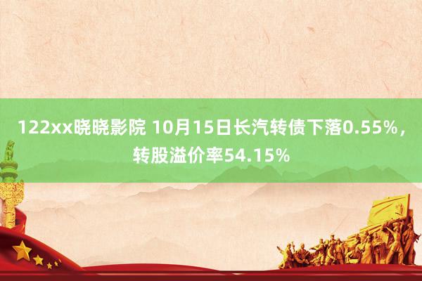 122xx晓晓影院 10月15日长汽转债下落0.55%，转股溢价率54.15%