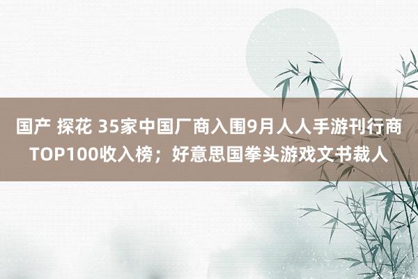 国产 探花 35家中国厂商入围9月人人手游刊行商TOP100收入榜；好意思国拳头游戏文书裁人