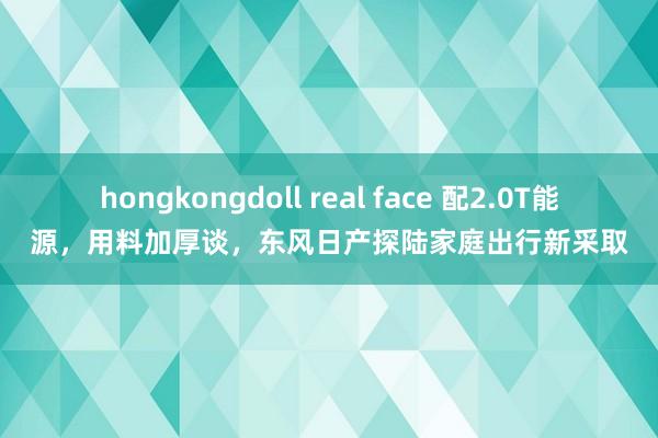 hongkongdoll real face 配2.0T能源，用料加厚谈，东风日产探陆家庭出行新采取