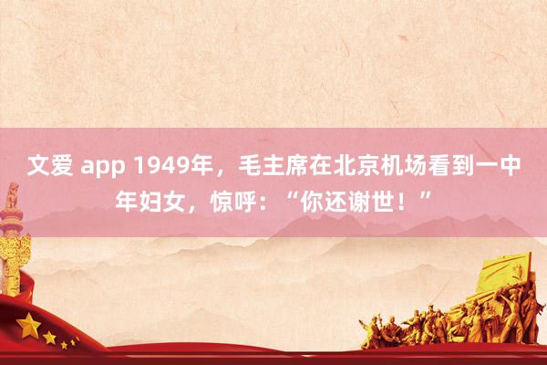 文爱 app 1949年，毛主席在北京机场看到一中年妇女，惊呼：“你还谢世！”