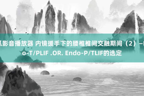 西瓜影音播放器 内镜援手下的腰椎椎间交融期间（2）—Endo-T/PLIF .OR. Endo-P/TLIF的选定