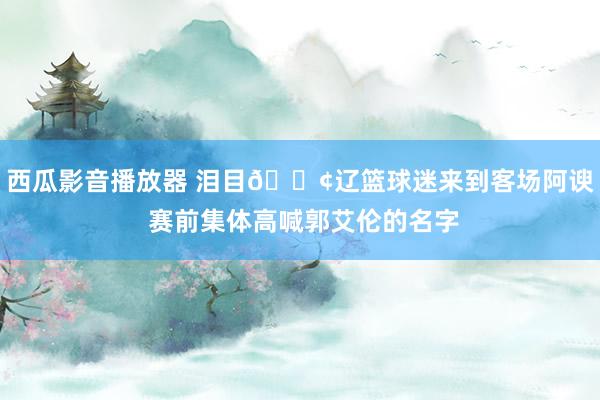 西瓜影音播放器 泪目😢辽篮球迷来到客场阿谀 赛前集体高喊郭艾伦的名字