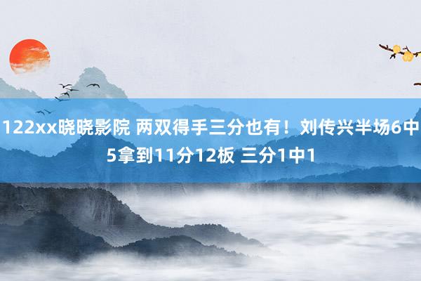 122xx晓晓影院 两双得手三分也有！刘传兴半场6中5拿到11分12板 三分1中1