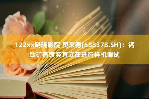 122xx晓晓影院 奥来德(688378.SH)：钙钛矿蒸镀竖直立在进行样机调试