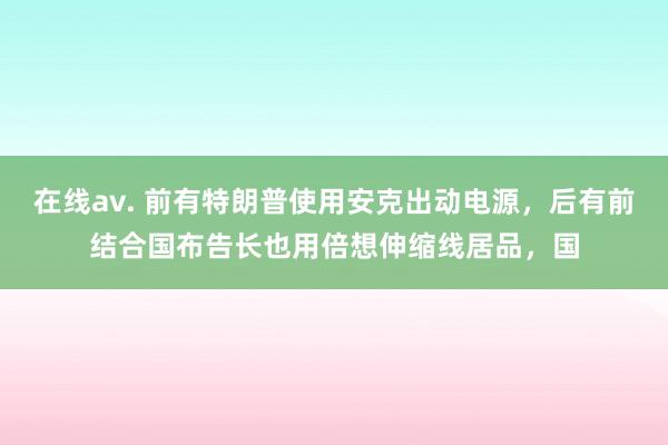 在线av. 前有特朗普使用安克出动电源，后有前结合国布告长也用倍想伸缩线居品，国