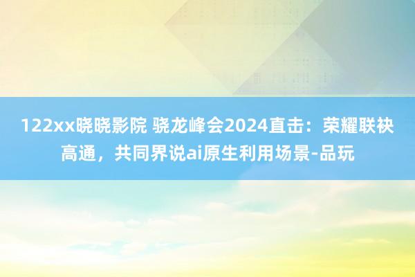 122xx晓晓影院 骁龙峰会2024直击：荣耀联袂高通，共同界说ai原生利用场景-品玩