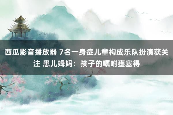 西瓜影音播放器 7名一身症儿童构成乐队扮演获关注 患儿姆妈：孩子的嘱咐壅塞得