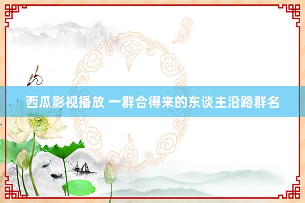 西瓜影视播放 一群合得来的东谈主沿路群名