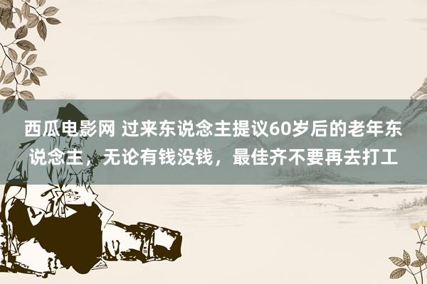 西瓜电影网 过来东说念主提议60岁后的老年东说念主，无论有钱没钱，最佳齐不要再去打工