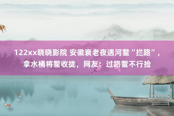 122xx晓晓影院 安徽衰老夜遇河鳖“拦路”，拿水桶将鳖收拢，网友：过路鳖不行捡