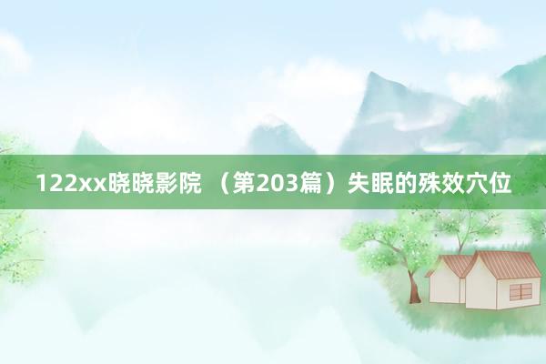 122xx晓晓影院 （第203篇）失眠的殊效穴位