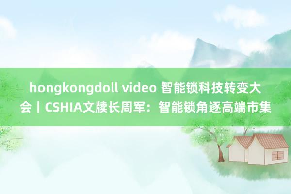 hongkongdoll video 智能锁科技转变大会丨CSHIA文牍长周军：智能锁角逐高端市集