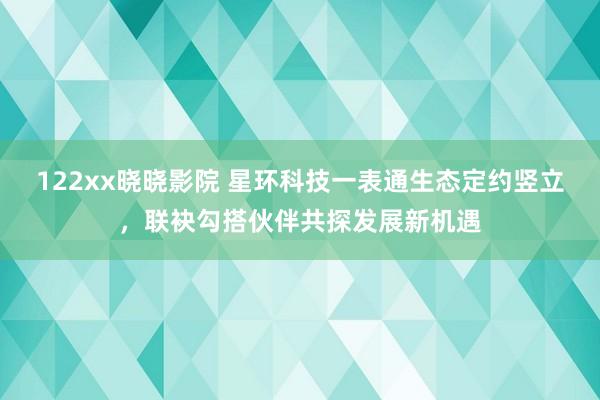 122xx晓晓影院 星环科技一表通生态定约竖立，联袂勾搭伙伴共探发展新机遇