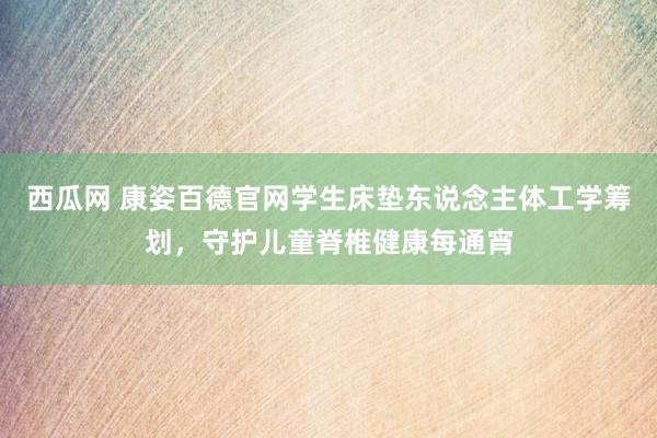 西瓜网 康姿百德官网学生床垫东说念主体工学筹划，守护儿童脊椎健康每通宵