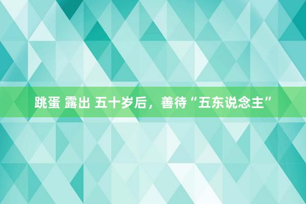 跳蛋 露出 五十岁后，善待“五东说念主”