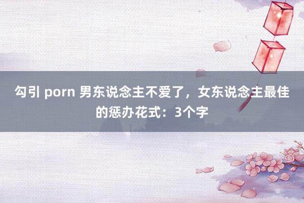 勾引 porn 男东说念主不爱了，女东说念主最佳的惩办花式：3个字