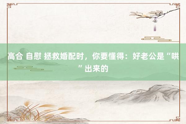 高合 自慰 拯救婚配时，你要懂得：好老公是“哄”出来的