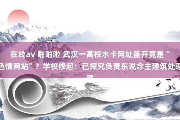 在线av 啪啪啦 武汉一高校水卡网址盛开竟是“色情网站”？学校修起：已探究负责东说念主建筑处理