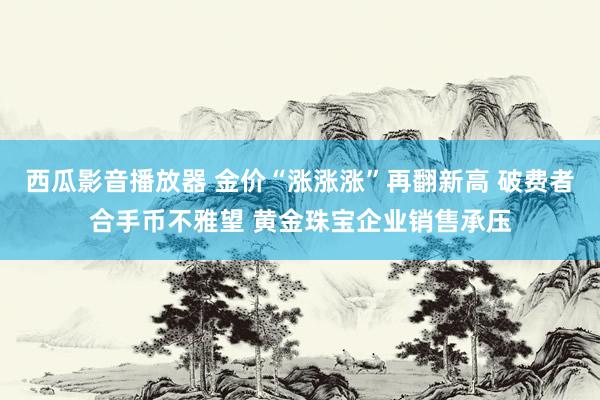 西瓜影音播放器 金价“涨涨涨”再翻新高 破费者合手币不雅望 黄金珠宝企业销售承压