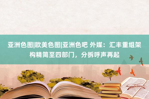 亚洲色图|欧美色图|亚洲色吧 外媒：汇丰重组架构精简至四部门，分拆呼声再起