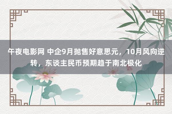 午夜电影网 中企9月抛售好意思元，10月风向逆转，东谈主民币预期趋于南北极化