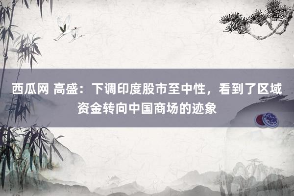 西瓜网 高盛：下调印度股市至中性，看到了区域资金转向中国商场的迹象