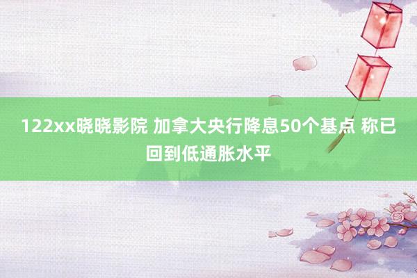 122xx晓晓影院 加拿大央行降息50个基点 称已回到低通胀水平