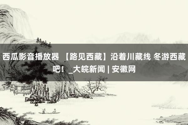 西瓜影音播放器 【路见西藏】沿着川藏线 冬游西藏吧！_大皖新闻 | 安徽网