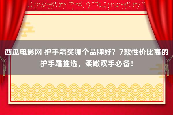 西瓜电影网 护手霜买哪个品牌好？7款性价比高的护手霜推选，柔嫩双手必备！