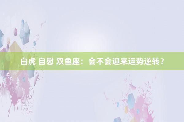 白虎 自慰 双鱼座：会不会迎来运势逆转？