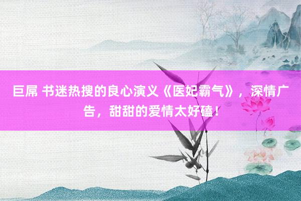 巨屌 书迷热搜的良心演义《医妃霸气》，深情广告，甜甜的爱情太好磕！